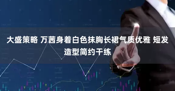 大盛策略 万茜身着白色抹胸长裙气质优雅 短发造型简约干练