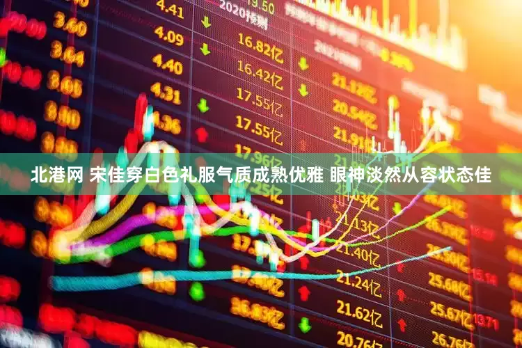 北港网 宋佳穿白色礼服气质成熟优雅 眼神淡然从容状态佳