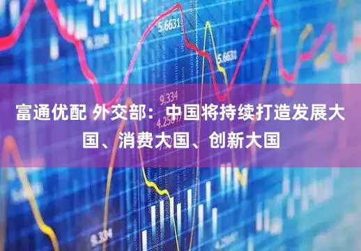 富通优配 外交部：中国将持续打造发展大国、消费大国、创新大国