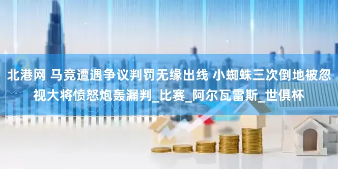北港网 马竞遭遇争议判罚无缘出线 小蜘蛛三次倒地被忽视大将愤怒炮轰漏判_比赛_阿尔瓦雷斯_世俱杯