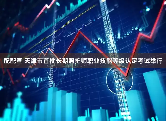 配配查 天津市首批长期照护师职业技能等级认定考试举行