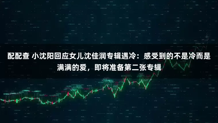 配配查 小沈阳回应女儿沈佳润专辑遇冷：感受到的不是冷而是满满的爱，即将准备第二张专辑