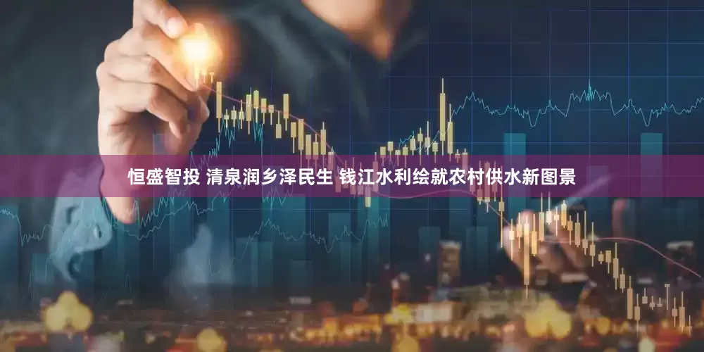 恒盛智投 清泉润乡泽民生 钱江水利绘就农村供水新图景