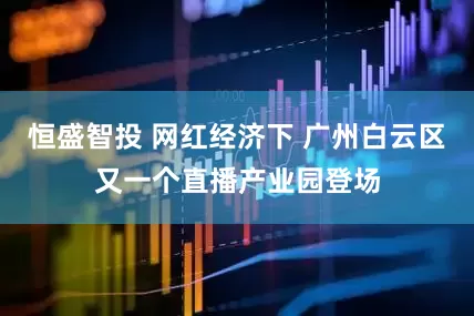 恒盛智投 网红经济下 广州白云区又一个直播产业园登场