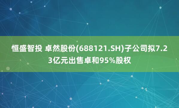 恒盛智投 卓然股份(688121.SH)子公司拟7.23亿元出售卓和95%股权