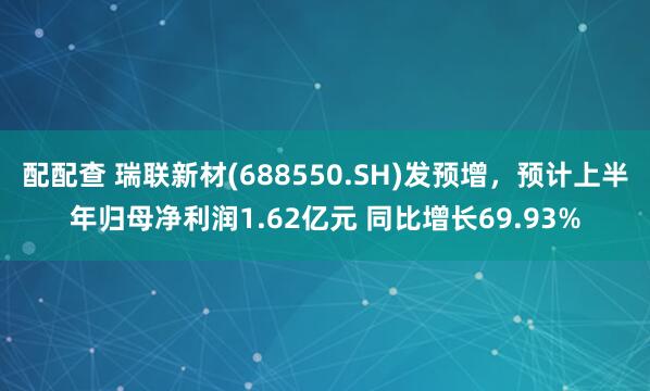 配配查 瑞联新材(688550.SH)发预增，预计上半年归母净利润1.62亿元 同比增长69.93%