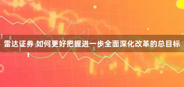 雷达证券 如何更好把握进一步全面深化改革的总目标