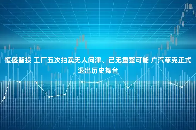恒盛智投 工厂五次拍卖无人问津、已无重整可能 广汽菲克正式退出历史舞台
