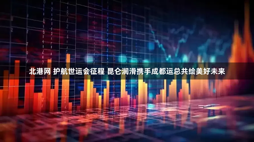 北港网 护航世运会征程 昆仑润滑携手成都运总共绘美好未来