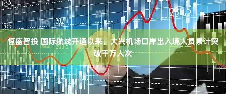 恒盛智投 国际航线开通以来，大兴机场口岸出入境人员累计突破千万人次