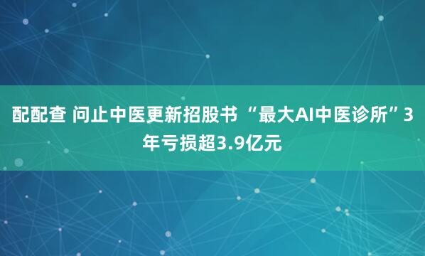 配配查 问止中医更新招股书 “最大AI中医诊所”3年亏损超3.9亿元