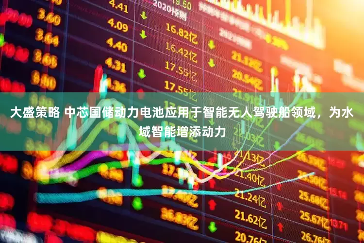 大盛策略 中芯国储动力电池应用于智能无人驾驶船领域，为水域智能增添动力