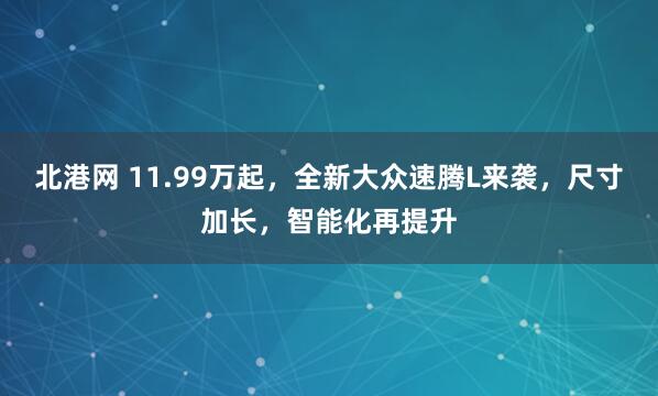 北港网 11.99万起，全新大众速腾L来袭，尺寸加长，智能化再提升