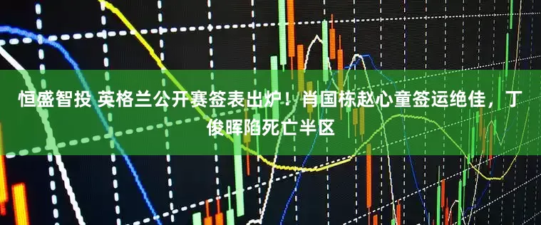 恒盛智投 英格兰公开赛签表出炉！肖国栋赵心童签运绝佳，丁俊晖陷死亡半区