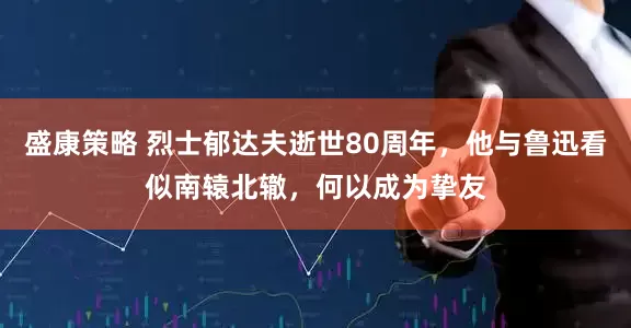 盛康策略 烈士郁达夫逝世80周年，他与鲁迅看似南辕北辙，何以成为挚友