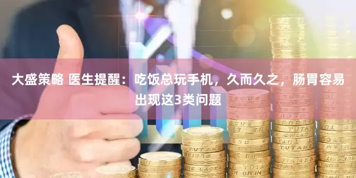 大盛策略 医生提醒：吃饭总玩手机，久而久之，肠胃容易出现这3类问题
