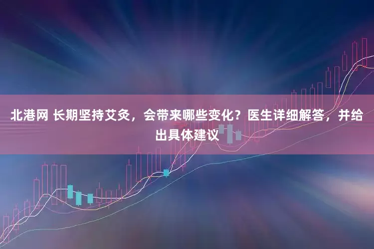 北港网 长期坚持艾灸，会带来哪些变化？医生详细解答，并给出具体建议