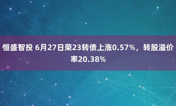 恒盛智投 6月27日荣23转债上涨0.57%，转股溢价率20.38%