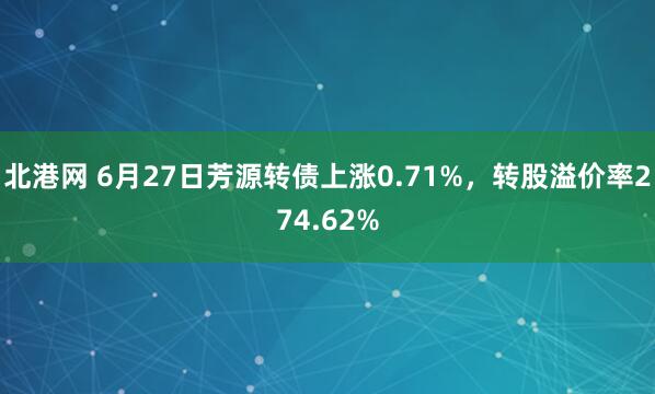 北港网 6月27日芳源转债上涨0.71%，转股溢价率274.62%