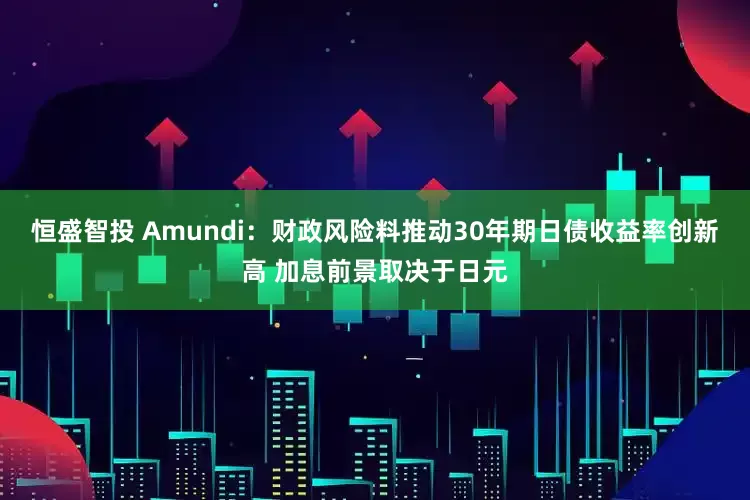 恒盛智投 Amundi：财政风险料推动30年期日债收益率创新高 加息前景取决于日元
