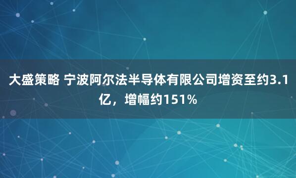 大盛策略 宁波阿尔法半导体有限公司增资至约3.1亿，增幅约151%
