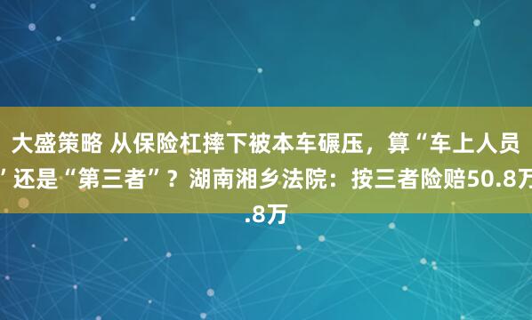 大盛策略 从保险杠摔下被本车碾压，算“车上人员”还是“第三者”？湖南湘乡法院：按三者险赔50.8万