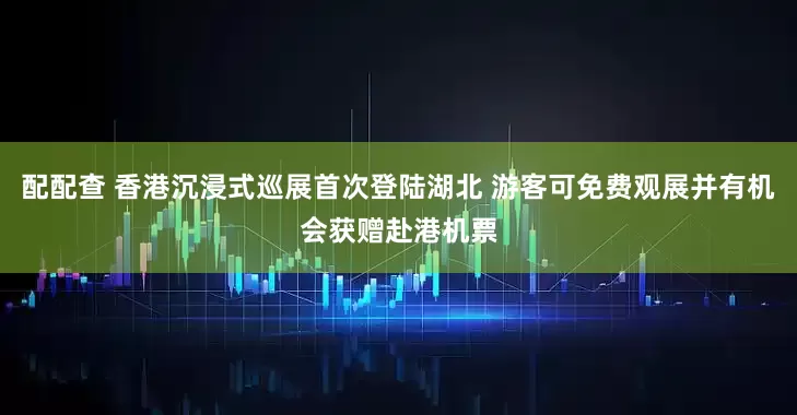配配查 香港沉浸式巡展首次登陆湖北 游客可免费观展并有机会获赠赴港机票
