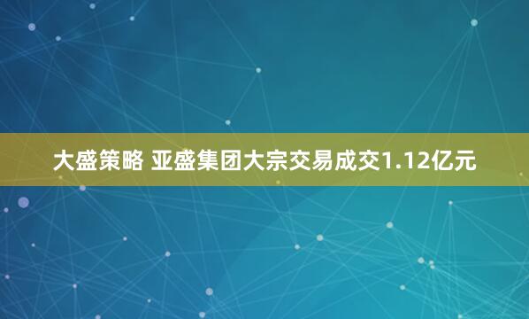大盛策略 亚盛集团大宗交易成交1.12亿元