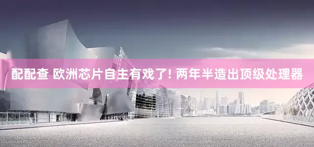 配配查 欧洲芯片自主有戏了! 两年半造出顶级处理器