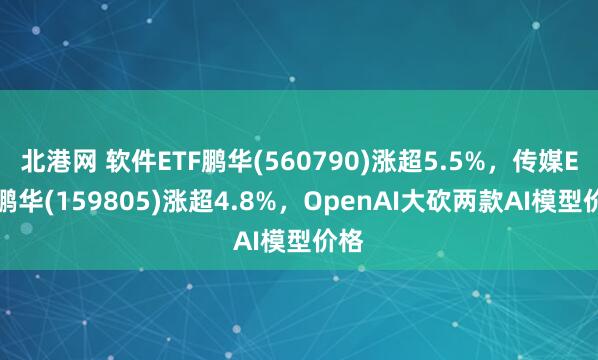 北港网 软件ETF鹏华(560790)涨超5.5%，传媒ETF鹏华(159805)涨超4.8%，OpenAI大砍两款AI模型价格