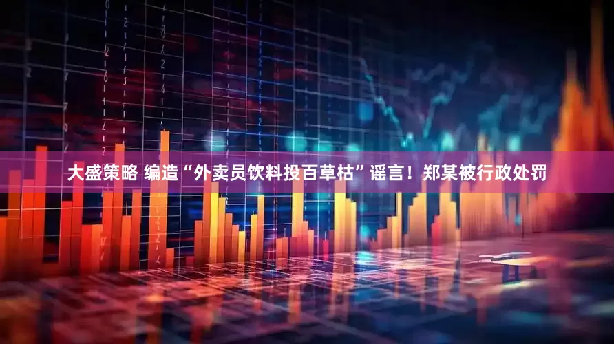大盛策略 编造“外卖员饮料投百草枯”谣言！郑某被行政处罚