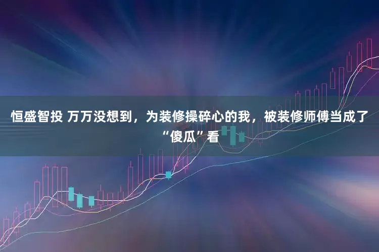 恒盛智投 万万没想到，为装修操碎心的我，被装修师傅当成了“傻瓜”看